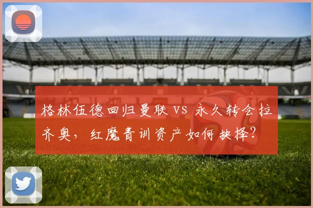 格林伍德回归曼联 vs 永久转会拉齐奥，红魔青训资产如何抉择？