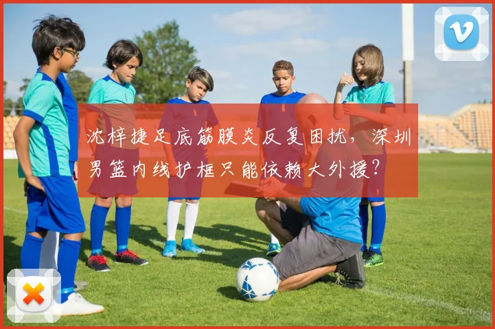 沈梓捷足底筋膜炎反复困扰,深圳男篮内线护框只能依赖大外援?