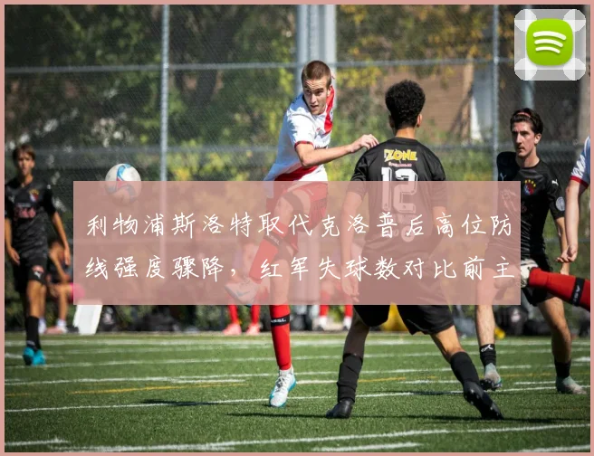 利物浦斯洛特取代克洛普后高位防线强度骤降,红军失球数对比前主帅时期暴露战术短板