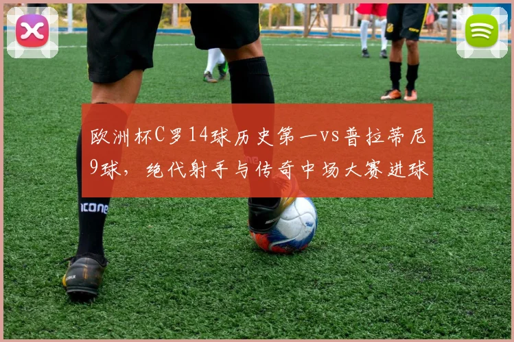 欧洲杯C罗14球历史第一vs普拉蒂尼9球,绝代射手与传奇中场大赛进球效率对比