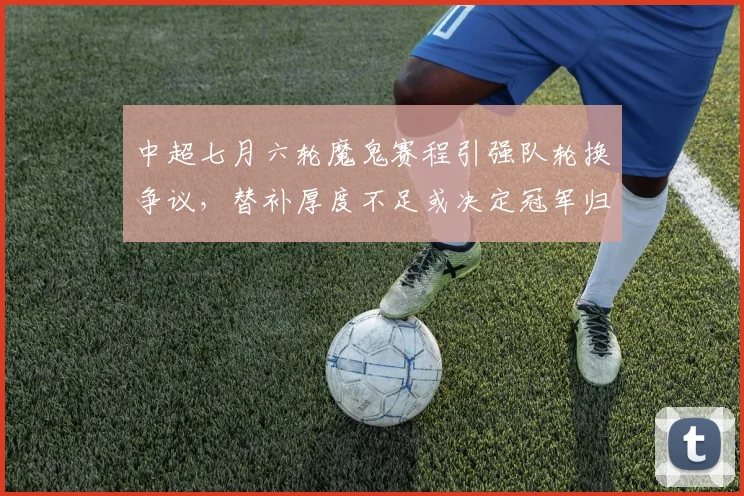 中超七月六轮魔鬼赛程引强队轮换争议,替补厚度不足或决定冠军归属