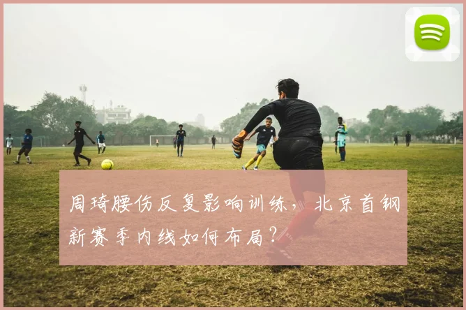 周琦腰伤反复影响训练,北京首钢新赛季内线如何布局?