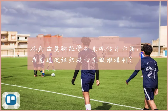 格列兹曼脚趾骨折乐观估计六周,马竞进攻组织核心空缺谁填补?