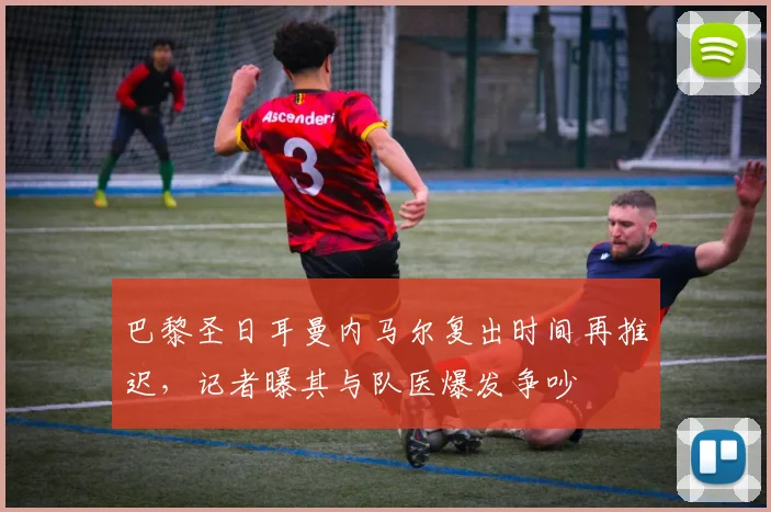 巴黎圣日耳曼内马尔复出时间再推迟,记者曝其与队医爆发争吵